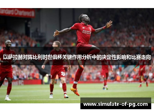 以萨拉赫对阵比利时世俱杯关键作用分析中的决定性影响和比赛走向