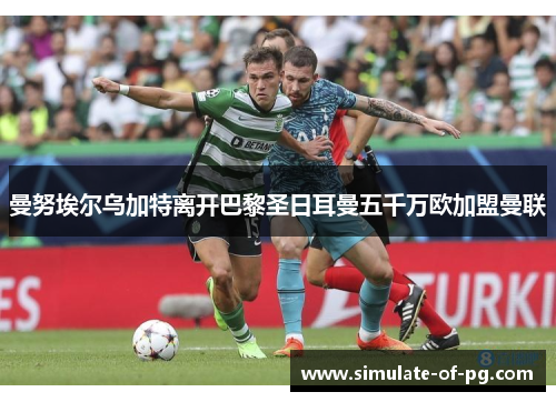 曼努埃尔乌加特离开巴黎圣日耳曼五千万欧加盟曼联 曼努埃尔乌加特离开巴黎圣日耳曼五千万欧加盟曼联